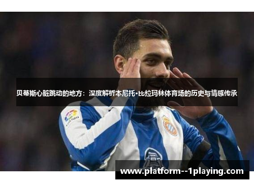 贝蒂斯心脏跳动的地方：深度解析本尼托·比拉玛林体育场的历史与情感传承