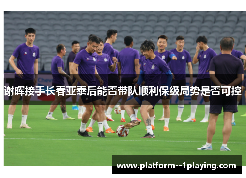 谢晖接手长春亚泰后能否带队顺利保级局势是否可控