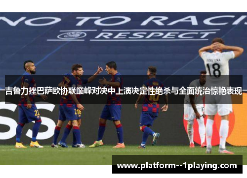 吉鲁力挫巴萨欧协联巅峰对决中上演决定性绝杀与全面统治惊艳表现
