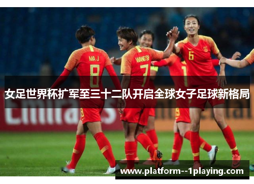 女足世界杯扩军至三十二队开启全球女子足球新格局